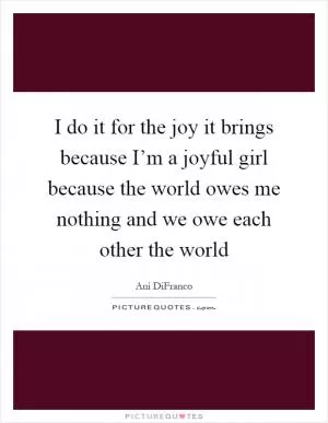 I do it for the joy it brings because I’m a joyful girl because the world owes me nothing and we owe each other the world Picture Quote #1