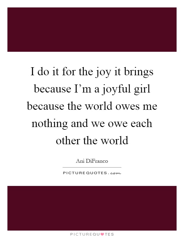 I do it for the joy it brings because I'm a joyful girl because the world owes me nothing and we owe each other the world Picture Quote #1