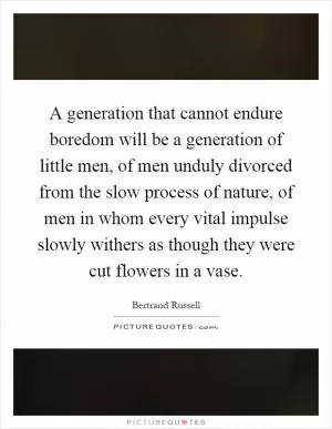 A generation that cannot endure boredom will be a generation of little men, of men unduly divorced from the slow process of nature, of men in whom every vital impulse slowly withers as though they were cut flowers in a vase Picture Quote #1