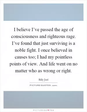 I believe I’ve passed the age of consciousness and righteous rage. I’ve found that just surviving is a noble fight. I once believed in causes too; I had my pointless points of view. And life went on no matter who as wrong or right Picture Quote #1
