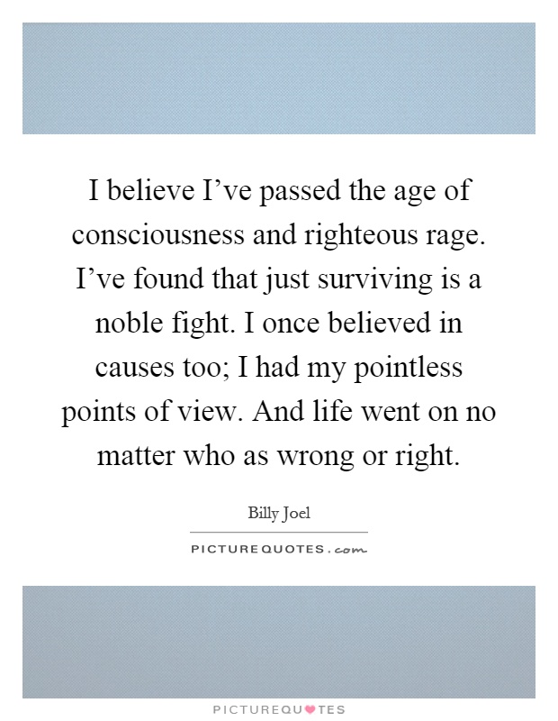 I believe I've passed the age of consciousness and righteous rage. I've found that just surviving is a noble fight. I once believed in causes too; I had my pointless points of view. And life went on no matter who as wrong or right Picture Quote #1