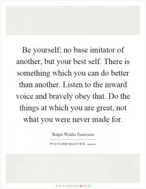 Be yourself; no base imitator of another, but your best self. There is something which you can do better than another. Listen to the inward voice and bravely obey that. Do the things at which you are great, not what you were never made for Picture Quote #1
