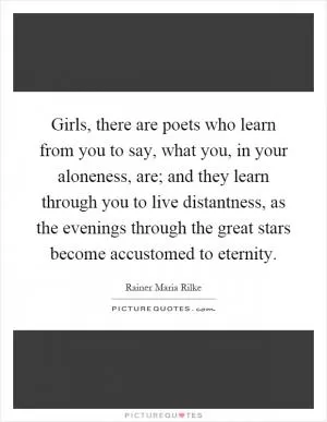 Girls, there are poets who learn from you to say, what you, in your aloneness, are; and they learn through you to live distantness, as the evenings through the great stars become accustomed to eternity Picture Quote #1