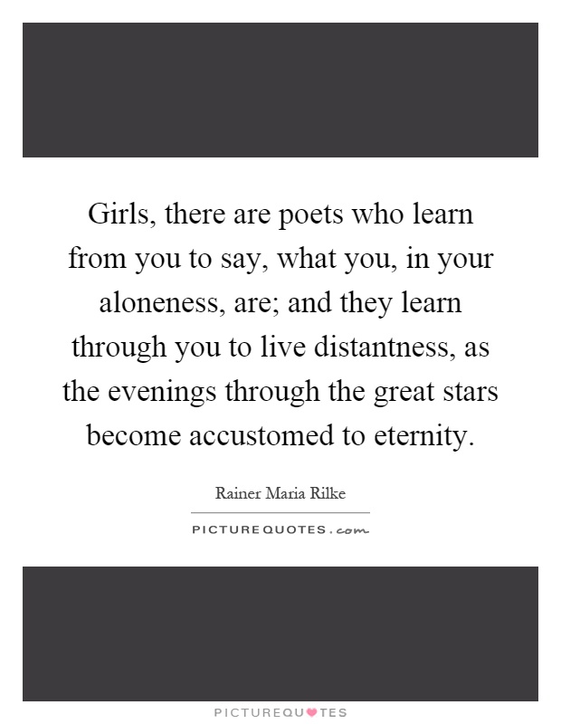 Girls, there are poets who learn from you to say, what you, in your aloneness, are; and they learn through you to live distantness, as the evenings through the great stars become accustomed to eternity Picture Quote #1