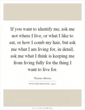 If you want to identify me, ask me not where I live, or what I like to eat, or how I comb my hair, but ask me what I am living for, in detail, ask me what I think is keeping me from living fully for the thing I want to live for Picture Quote #1