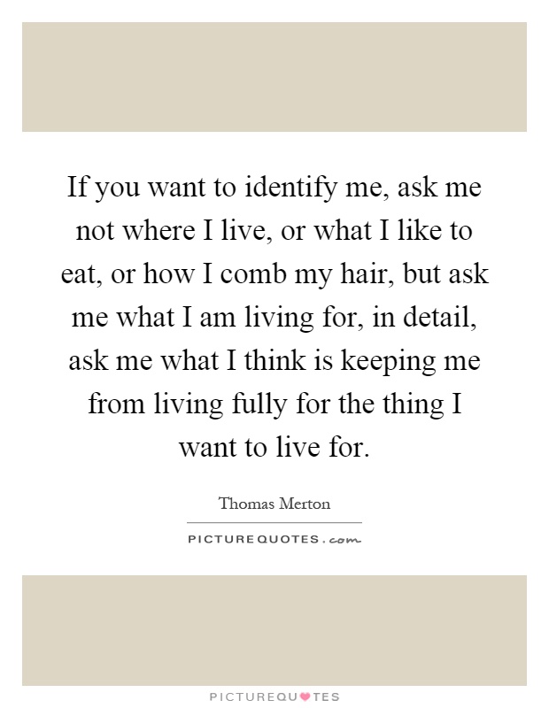 If you want to identify me, ask me not where I live, or what I like to eat, or how I comb my hair, but ask me what I am living for, in detail, ask me what I think is keeping me from living fully for the thing I want to live for Picture Quote #1