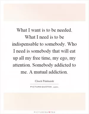 What I want is to be needed. What I need is to be indispensable to somebody. Who I need is somebody that will eat up all my free time, my ego, my attention. Somebody addicted to me. A mutual addiction Picture Quote #1