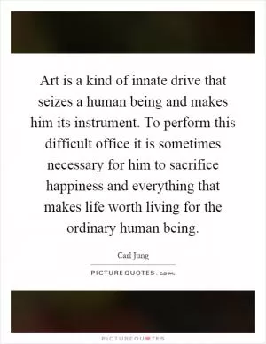 Art is a kind of innate drive that seizes a human being and makes him its instrument. To perform this difficult office it is sometimes necessary for him to sacrifice happiness and everything that makes life worth living for the ordinary human being Picture Quote #1