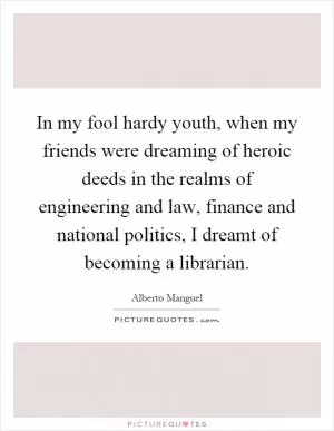 In my fool hardy youth, when my friends were dreaming of heroic deeds in the realms of engineering and law, finance and national politics, I dreamt of becoming a librarian Picture Quote #1