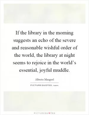 If the library in the morning suggests an echo of the severe and reasonable wishful order of the world, the library at night seems to rejoice in the world’s essential, joyful muddle Picture Quote #1