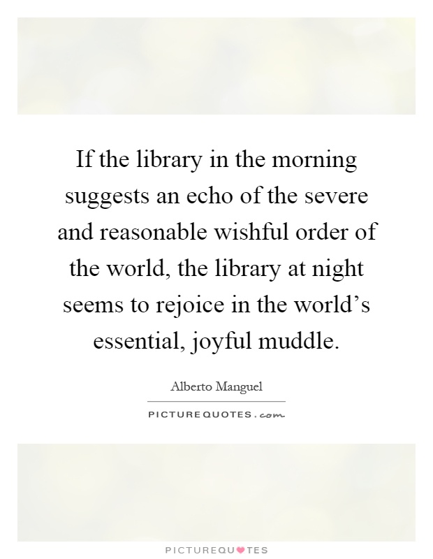 If the library in the morning suggests an echo of the severe and reasonable wishful order of the world, the library at night seems to rejoice in the world's essential, joyful muddle Picture Quote #1