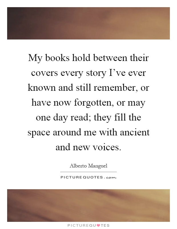 My books hold between their covers every story I've ever known and still remember, or have now forgotten, or may one day read; they fill the space around me with ancient and new voices Picture Quote #1