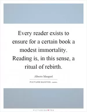 Every reader exists to ensure for a certain book a modest immortality. Reading is, in this sense, a ritual of rebirth Picture Quote #1