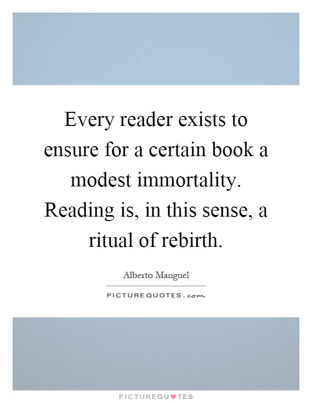 Every reader exists to ensure for a certain book a modest immortality. Reading is, in this sense, a ritual of rebirth Picture Quote #1