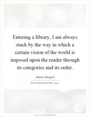 Entering a library, I am always stuck by the way in which a certain vision of the world is imposed upon the reader through its categories and its order Picture Quote #1