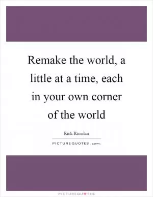 Remake the world, a little at a time, each in your own corner of the world Picture Quote #1