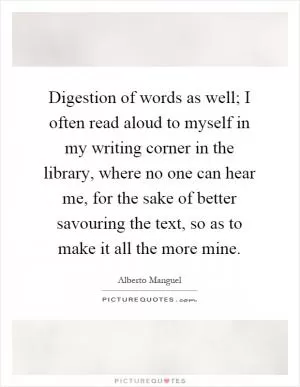 Digestion of words as well; I often read aloud to myself in my writing corner in the library, where no one can hear me, for the sake of better savouring the text, so as to make it all the more mine Picture Quote #1