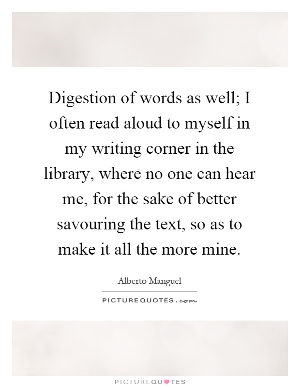 Digestion of words as well; I often read aloud to myself in my writing corner in the library, where no one can hear me, for the sake of better savouring the text, so as to make it all the more mine Picture Quote #1