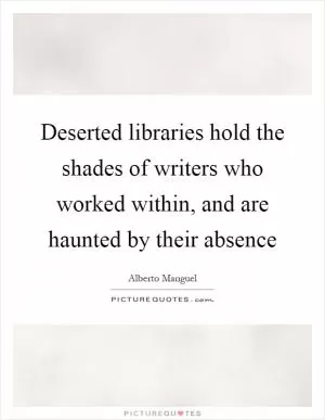 Deserted libraries hold the shades of writers who worked within, and are haunted by their absence Picture Quote #1