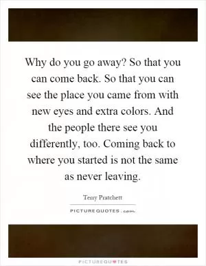 Why do you go away? So that you can come back. So that you can see the place you came from with new eyes and extra colors. And the people there see you differently, too. Coming back to where you started is not the same as never leaving Picture Quote #1