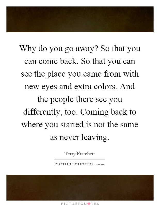 Why do you go away? So that you can come back. So that you can see the place you came from with new eyes and extra colors. And the people there see you differently, too. Coming back to where you started is not the same as never leaving Picture Quote #1