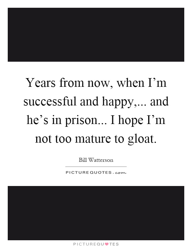 Years from now, when I'm successful and happy,... and he's in prison... I hope I'm not too mature to gloat Picture Quote #1