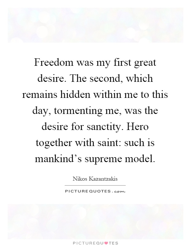 Freedom was my first great desire. The second, which remains hidden within me to this day, tormenting me, was the desire for sanctity. Hero together with saint: such is mankind's supreme model Picture Quote #1