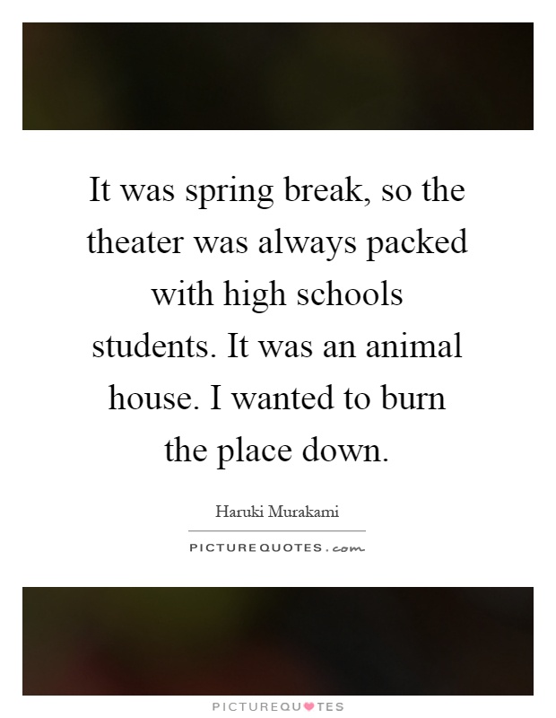 It was spring break, so the theater was always packed with high schools students. It was an animal house. I wanted to burn the place down Picture Quote #1