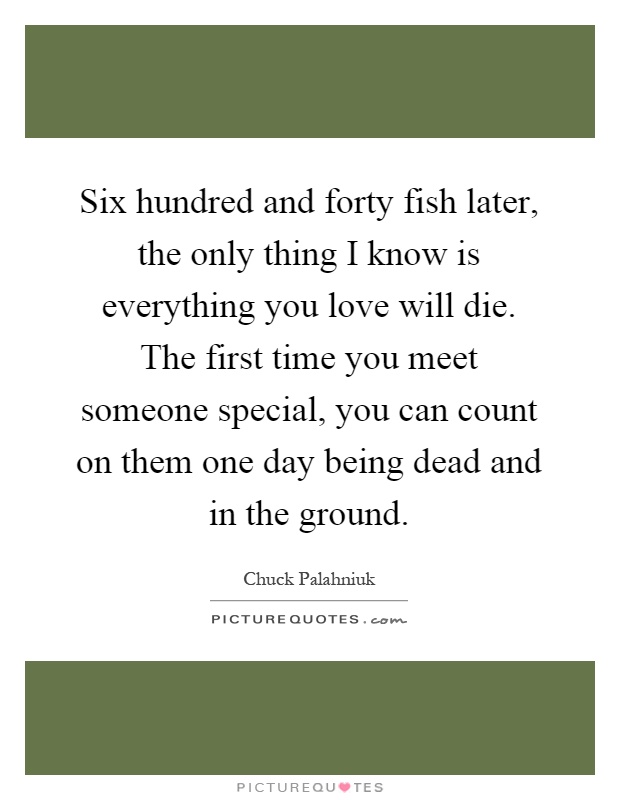 Six hundred and forty fish later, the only thing I know is everything you love will die. The first time you meet someone special, you can count on them one day being dead and in the ground Picture Quote #1