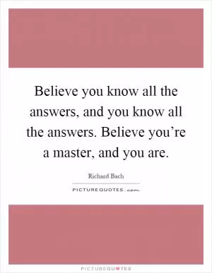 Believe you know all the answers, and you know all the answers. Believe you’re a master, and you are Picture Quote #1