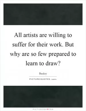 All artists are willing to suffer for their work. But why are so few prepared to learn to draw? Picture Quote #1