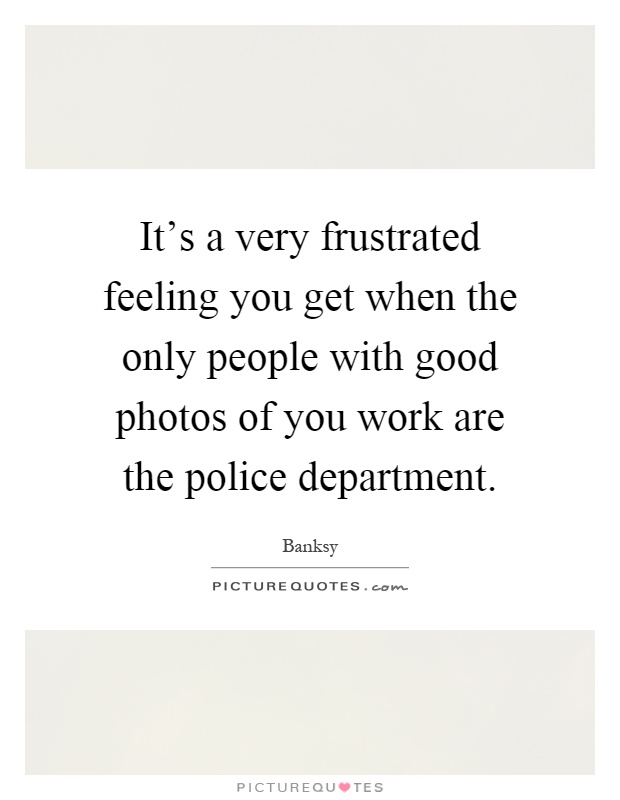 It's a very frustrated feeling you get when the only people with good photos of you work are the police department Picture Quote #1