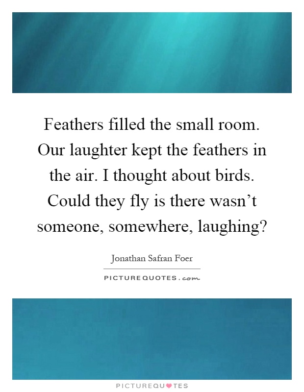 Feathers filled the small room. Our laughter kept the feathers in the air. I thought about birds. Could they fly is there wasn't someone, somewhere, laughing? Picture Quote #1