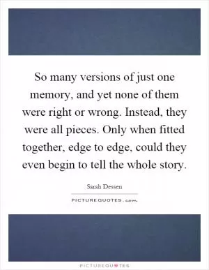 So many versions of just one memory, and yet none of them were right or wrong. Instead, they were all pieces. Only when fitted together, edge to edge, could they even begin to tell the whole story Picture Quote #1