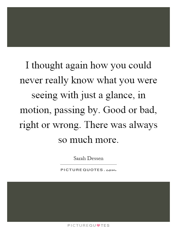 I thought again how you could never really know what you were seeing with just a glance, in motion, passing by. Good or bad, right or wrong. There was always so much more Picture Quote #1