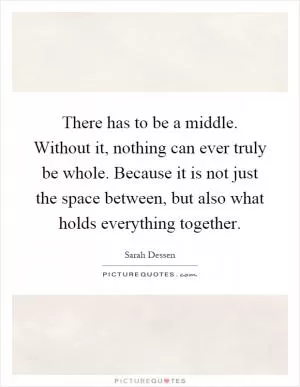 There has to be a middle. Without it, nothing can ever truly be whole. Because it is not just the space between, but also what holds everything together Picture Quote #1