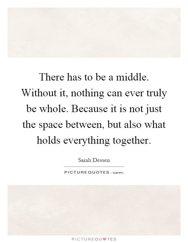 There has to be a middle. Without it, nothing can ever truly be whole. Because it is not just the space between, but also what holds everything together Picture Quote #1