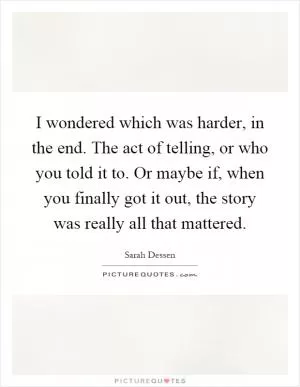 I wondered which was harder, in the end. The act of telling, or who you told it to. Or maybe if, when you finally got it out, the story was really all that mattered Picture Quote #1