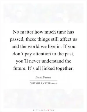 No matter how much time has passed, these things still affect us and the world we live in. If you don’t pay attention to the past, you’ll never understand the future. It’s all linked together Picture Quote #1
