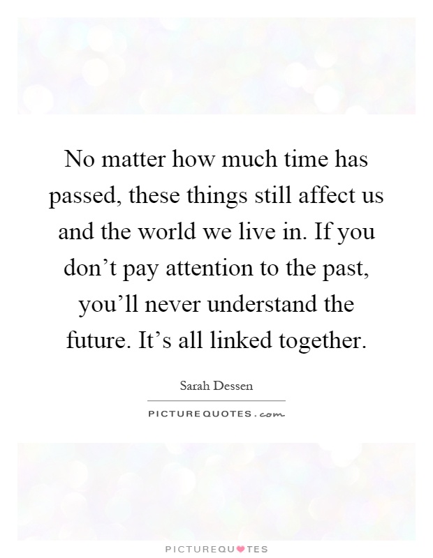 No matter how much time has passed, these things still affect us and the world we live in. If you don't pay attention to the past, you'll never understand the future. It's all linked together Picture Quote #1