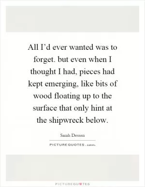 All I’d ever wanted was to forget. but even when I thought I had, pieces had kept emerging, like bits of wood floating up to the surface that only hint at the shipwreck below Picture Quote #1