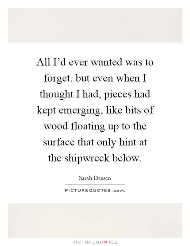 All I'd ever wanted was to forget. but even when I thought I had, pieces had kept emerging, like bits of wood floating up to the surface that only hint at the shipwreck below Picture Quote #1
