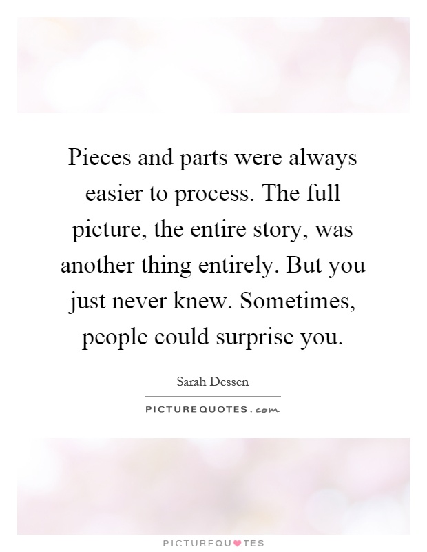 Pieces and parts were always easier to process. The full picture, the entire story, was another thing entirely. But you just never knew. Sometimes, people could surprise you Picture Quote #1
