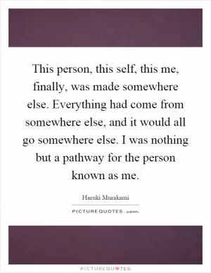 This person, this self, this me, finally, was made somewhere else. Everything had come from somewhere else, and it would all go somewhere else. I was nothing but a pathway for the person known as me Picture Quote #1