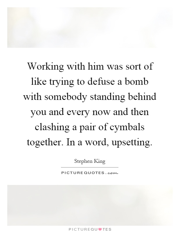 Working with him was sort of like trying to defuse a bomb with somebody standing behind you and every now and then clashing a pair of cymbals together. In a word, upsetting Picture Quote #1