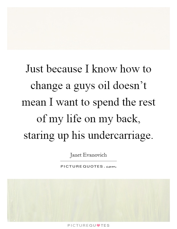 Just because I know how to change a guys oil doesn't mean I want to spend the rest of my life on my back, staring up his undercarriage Picture Quote #1