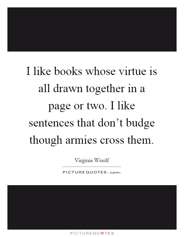 I like books whose virtue is all drawn together in a page or two. I like sentences that don't budge though armies cross them Picture Quote #1