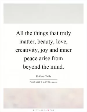 All the things that truly matter, beauty, love, creativity, joy and inner peace arise from beyond the mind Picture Quote #1