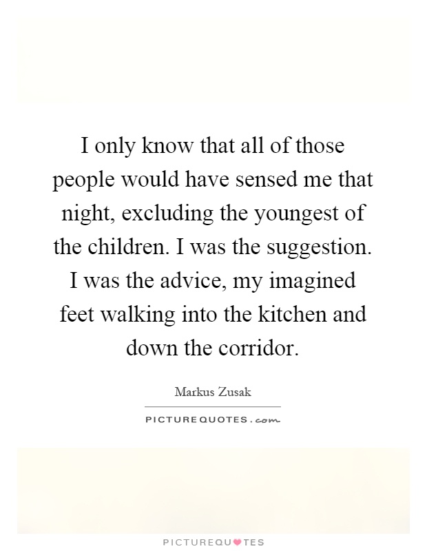 I only know that all of those people would have sensed me that night, excluding the youngest of the children. I was the suggestion. I was the advice, my imagined feet walking into the kitchen and down the corridor Picture Quote #1