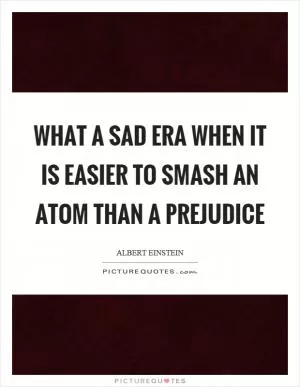 What a sad era when it is easier to smash an atom than a prejudice Picture Quote #1